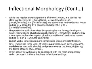 Inflectional Morphology (Cont…)
• While the regular plural is spelled -s after most nouns, it is spelled –es
after words ending in -s (ibis/ibises) , -z, (waltz/waltzes) -sh,
(thrush/thrushes) -ch, (finch/finches) and sometimes -x (box/boxes). Nouns
ending in -y preceded by a consonant change the -y to -i
(butterfly/butterflies).
• The possessive suffix is realized by apostrophe + -s for regular singular
nouns (llama’s) and plural nouns not ending in -s (children’s) and often by
a lone apostrophe after regular plural nouns (llamas’) and some names
ending in -s or -z (Euripides’ comedies).
• English verbal inflection is more complicated than nominal inflection.
• First, English has three kinds of verbs; main verbs, (eat, sleep, impeach),
modal verbs (can, will, should), and primary verbs (be, have, do) (using
the terms of Quirk et al., 1985a).
• In this scope we will mostly be concerned with the main and primary
verbs, because it is these that have inflectional endings.
 