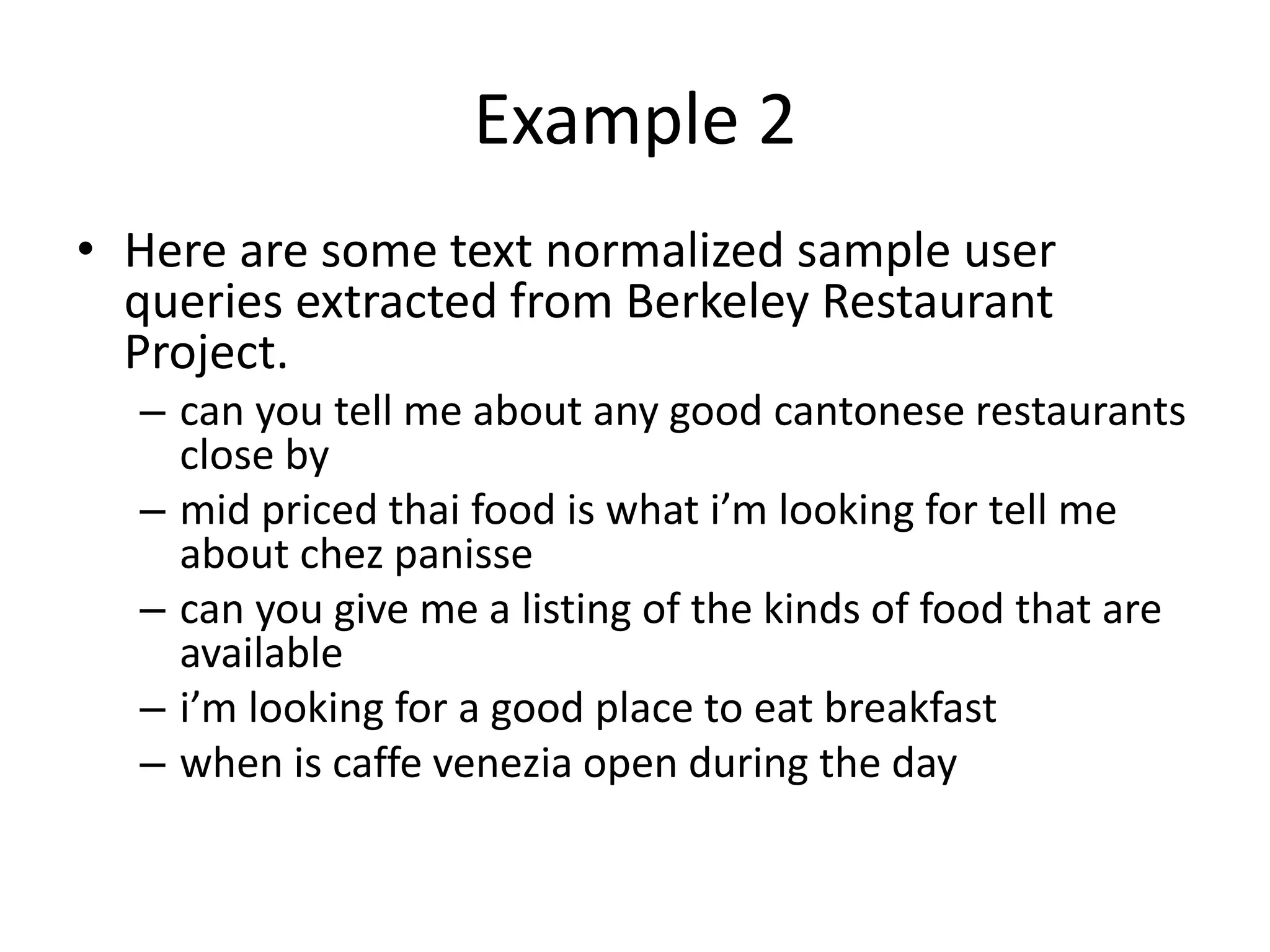 Example 2
• Here are some text normalized sample user
queries extracted from Berkeley Restaurant
Project.
– can you tell me about any good cantonese restaurants
close by
– mid priced thai food is what i’m looking for tell me
about chez panisse
– can you give me a listing of the kinds of food that are
available
– i’m looking for a good place to eat breakfast
– when is caffe venezia open during the day
 