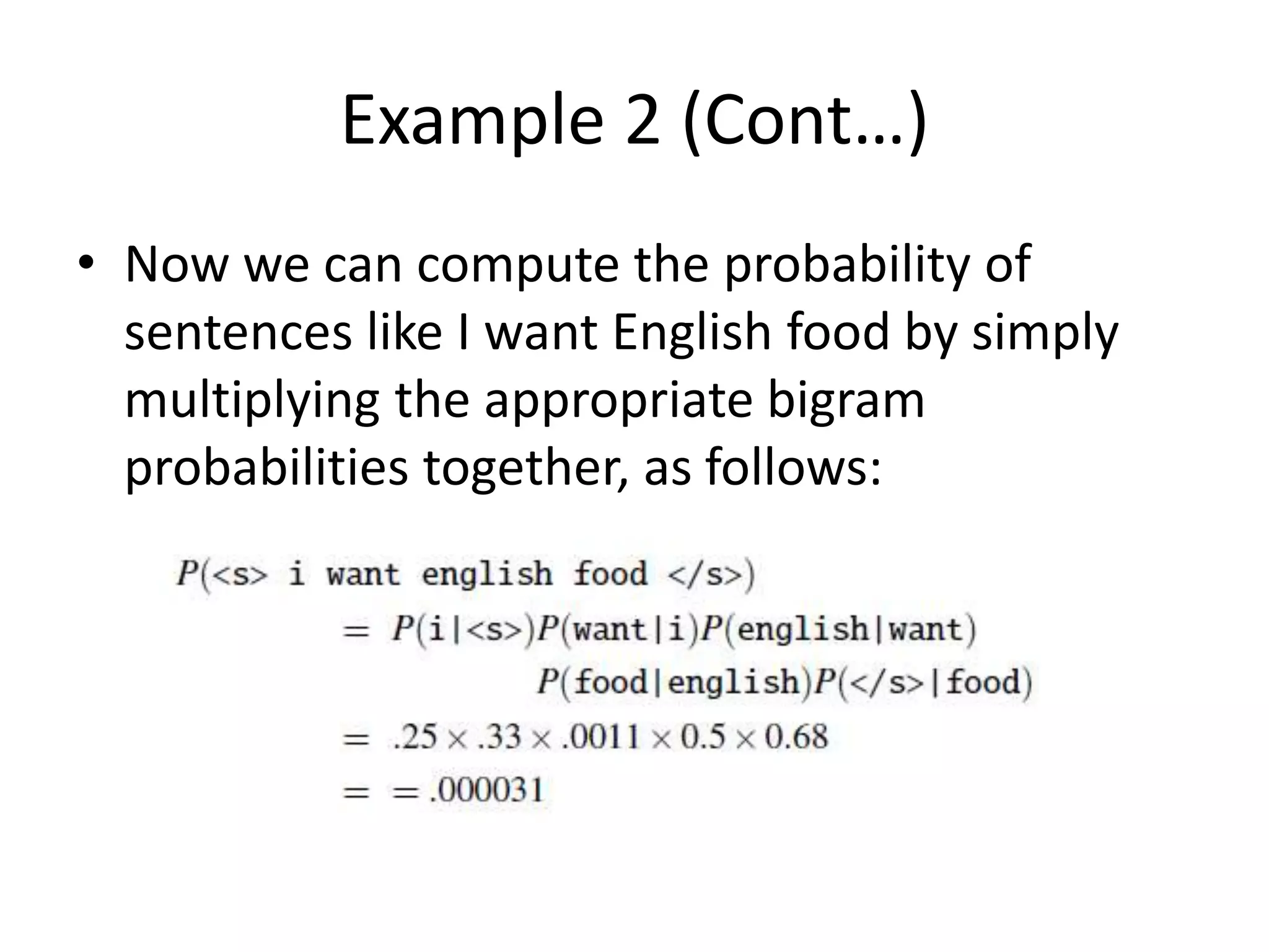 Example 2 (Cont…)
• Now we can compute the probability of
sentences like I want English food by simply
multiplying the appropriate bigram
probabilities together, as follows:
 