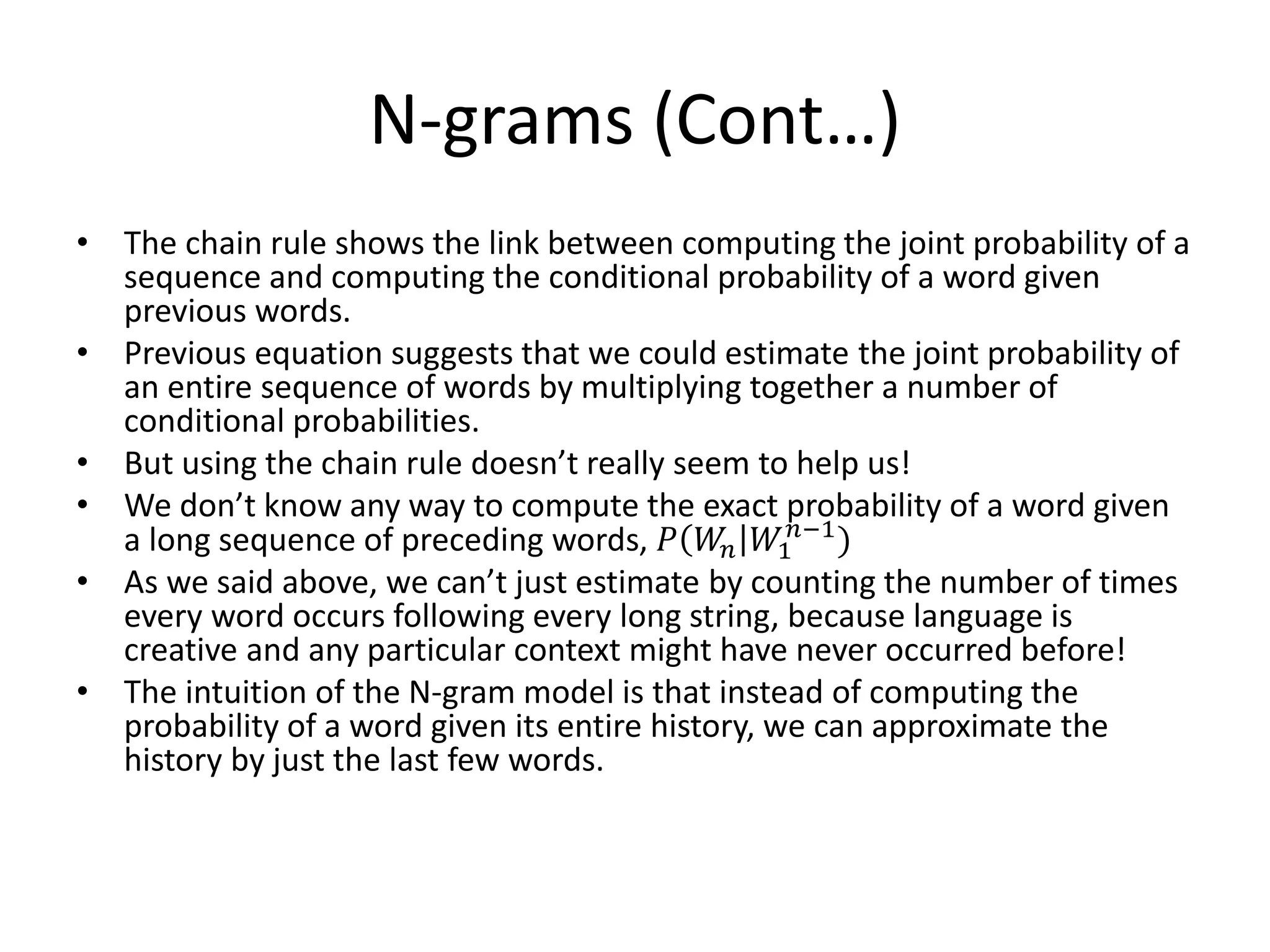N-grams (Cont…)
• The chain rule shows the link between computing the joint probability of a
sequence and computing the conditional probability of a word given
previous words.
• Previous equation suggests that we could estimate the joint probability of
an entire sequence of words by multiplying together a number of
conditional probabilities.
• But using the chain rule doesn’t really seem to help us!
• We don’t know any way to compute the exact probability of a word given
a long sequence of preceding words, 𝑃 𝑊𝑛 𝑊1
𝑛−1
)
• As we said above, we can’t just estimate by counting the number of times
every word occurs following every long string, because language is
creative and any particular context might have never occurred before!
• The intuition of the N-gram model is that instead of computing the
probability of a word given its entire history, we can approximate the
history by just the last few words.
 