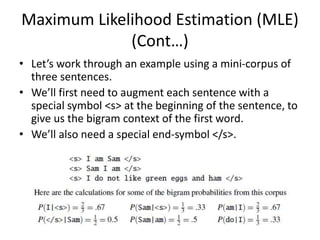 Maximum Likelihood Estimation (MLE)
(Cont…)
• Let’s work through an example using a mini-corpus of
three sentences.
• We’ll first need to augment each sentence with a
special symbol <s> at the beginning of the sentence, to
give us the bigram context of the first word.
• We’ll also need a special end-symbol </s>.
 
