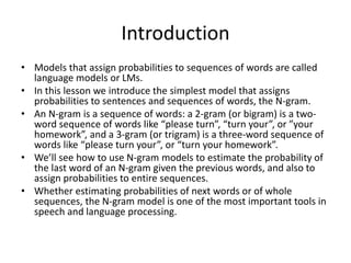 Introduction
• Models that assign probabilities to sequences of words are called
language models or LMs.
• In this lesson we introduce the simplest model that assigns
probabilities to sentences and sequences of words, the N-gram.
• An N-gram is a sequence of words: a 2-gram (or bigram) is a two-
word sequence of words like “please turn”, “turn your”, or ”your
homework”, and a 3-gram (or trigram) is a three-word sequence of
words like “please turn your”, or “turn your homework”.
• We’ll see how to use N-gram models to estimate the probability of
the last word of an N-gram given the previous words, and also to
assign probabilities to entire sequences.
• Whether estimating probabilities of next words or of whole
sequences, the N-gram model is one of the most important tools in
speech and language processing.
 