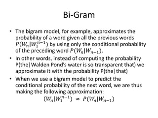 Bi-Gram
• The bigram model, for example, approximates the
probability of a word given all the previous words
𝑃 𝑊𝑛 𝑊1
𝑛−1
) by using only the conditional probability
of the preceding word 𝑃(𝑊𝑛|𝑊𝑛−1).
• In other words, instead of computing the probability
P(the|Walden Pond’s water is so transparent that) we
approximate it with the probability P(the|that)
• When we use a bigram model to predict the
conditional probability of the next word, we are thus
making the following approximation:
𝑊𝑛 𝑊1
𝑛−1
) ≈ 𝑃(𝑊𝑛|𝑊𝑛−1)
 