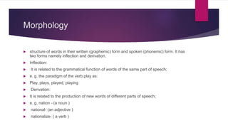 Morphology
 structure of words in their written (graphemic) form and spoken (phonemic) form. It has
two forms namely inflection and derivation.
 Inflection:
 It is related to the grammatical function of words of the same part of speech;
 e. g. the paradigm of the verb play as:
 Play, plays, played, playing
 Derivation:
 It is related to the production of new words of different parts of speech;
 e. g. nation - (a noun )
 national- (an adjective )
 nationalize- ( a verb )
 