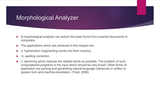 Morphological Analyzer
 A morphological analyzer can extract the base forms from inserted documents in
computers.
 The applications which are achieved in this respect are:
 a: hyphenation (segmenting words into their morphs),
 b: spelling correction,
 c: stemming which reduces the related words as possible. The problem of such
computational programs is the input which should be very broad. Other forms of
application are parsing and generating natural language utterances in written or
spoken form and machine translation. (Trost, 2006)
 