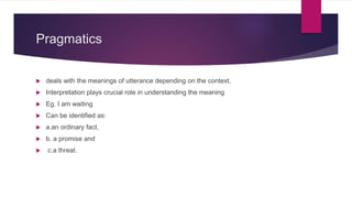 Pragmatics
 deals with the meanings of utterance depending on the context.
 Interpretation plays crucial role in understanding the meaning
 Eg. I am waiting
 Can be identified as:
 a.an ordinary fact,
 b. a promise and
 c.a threat.
 