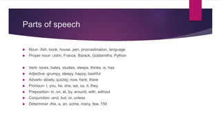 Parts of speech
 Noun -fish, book, house, pen, procrastination, language
 Proper noun -John, France, Barack, Goldsmiths, Python
 Verb- loves, hates, studies, sleeps, thinks, is, has
 Adjective -grumpy, sleepy, happy, bashful
 Adverb- slowly, quickly, now, here, there
 Pronoun- I, you, he, she, we, us, it, they
 Preposition- in, on, at, by, around, with, without
 Conjunction -and, but, or, unless
 Determiner -the, a, an, some, many, few, 100
 