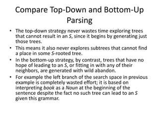 Compare Top-Down and Bottom-Up
Parsing
• The top-down strategy never wastes time exploring trees
that cannot result in an S, since it begins by generating just
those trees.
• This means it also never explores subtrees that cannot find
a place in some S-rooted tree.
• In the bottom-up strategy, by contrast, trees that have no
hope of leading to an S, or fitting in with any of their
neighbors, are generated with wild abandon.
• For example the left branch of the search space in previous
example is completely wasted effort; it is based on
interpreting book as a Noun at the beginning of the
sentence despite the fact no such tree can lead to an S
given this grammar.
 