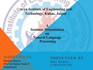 A
Seminar Presentation
on
Natural Language
Processing
PRESENTED BY
R a n i K u m a r i
( 1 4 E A I C S 1 2 9 )
SUBMITTED TO
Hemlata Sharma
(Prof. & Deputy Head of
Department)
Arya Institute of Engineering and
Technology, Kukas, Jaipur
 