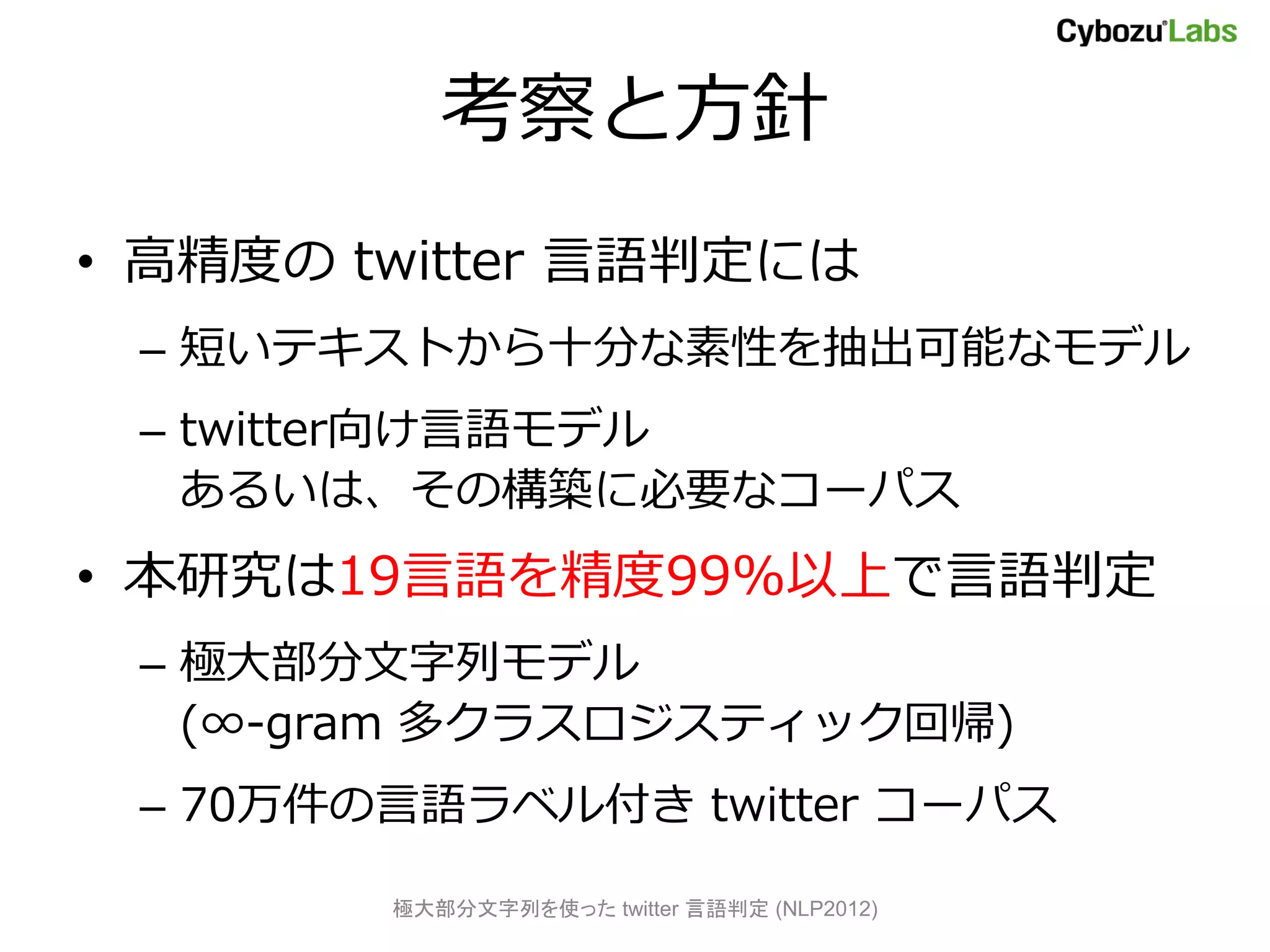考察と方針
• 高精度の twitter 言語判定には
 – 短いテキストから十分な素性を抽出可能なモデル
 – twitter向け言語モデル
   あるいは、その構築に必要なコーパス
• 本研究は19言語を精度99%以上で言語判定
 – 極大部分文字列モデル
   (∞-gram 多クラスロジスティック回帰)
 – 70万件の言語ラベル付き twitter コーパス

        極大部分文字列を使った twitter 言語判定 (NLP2012)
 