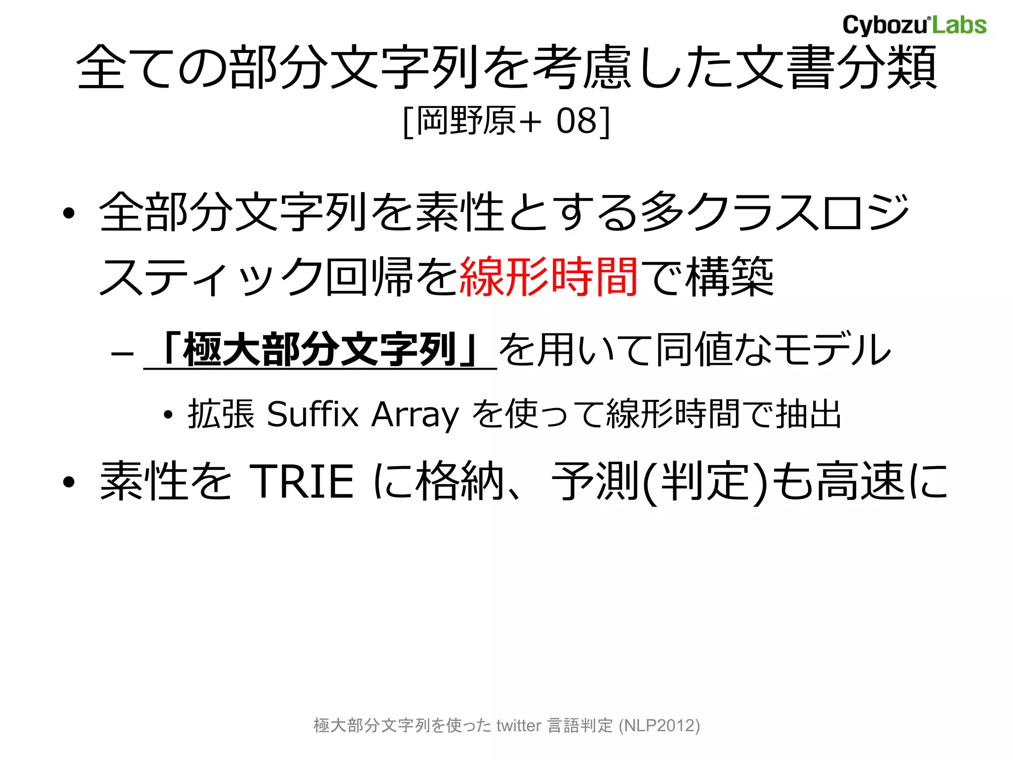 全ての部分文字列を考慮した文書分類
               [岡野原+ 08]

• 全部分文字列を素性とする多クラスロジ
  スティック回帰を線形時間で構築
 – 「極大部分文字列」を用いて同値なモデル
  • 拡張 Suffix Array を使って線形時間で抽出

• 素性を TRIE に格納、予測(判定)も高速に




        極大部分文字列を使った twitter 言語判定 (NLP2012)
 
