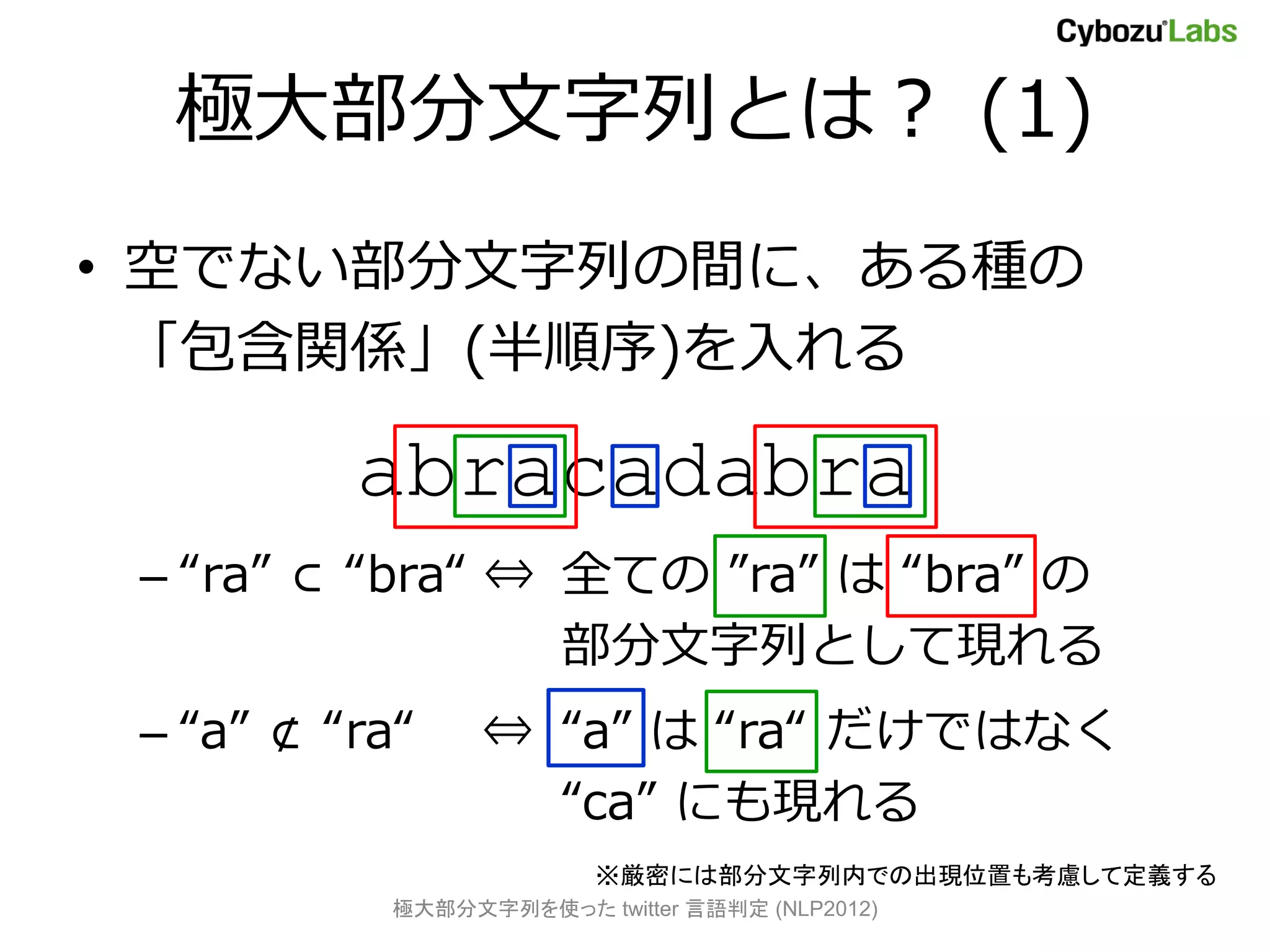 極大部分文字列とは？ (1)
• 空でない部分文字列の間に、ある種の
  「包含関係」(半順序)を入れる

          abracadabra
 – “ra” ⊂ “bra“ ⇔ 全ての ”ra” は “bra” の
                  部分文字列として現れる
 – “a” ⊄ “ra“    ⇔ “a” は “ra“ だけではなく
                   “ca” にも現れる
                         ※厳密には部分文字列内での出現位置も考慮して定義する
           極大部分文字列を使った twitter 言語判定 (NLP2012)
 
