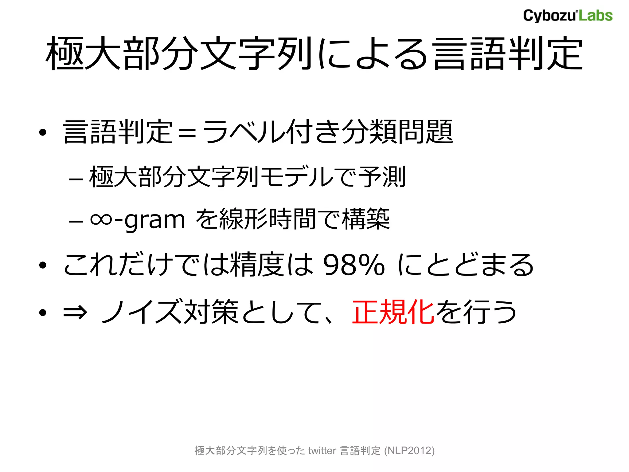 極大部分文字列による言語判定
• 言語判定＝ラベル付き分類問題
 – 極大部分文字列モデルで予測
 – ∞-gram を線形時間で構築
• これだけでは精度は 98% にとどまる
• ⇒ ノイズ対策として、正規化を行う



       極大部分文字列を使った twitter 言語判定 (NLP2012)
 