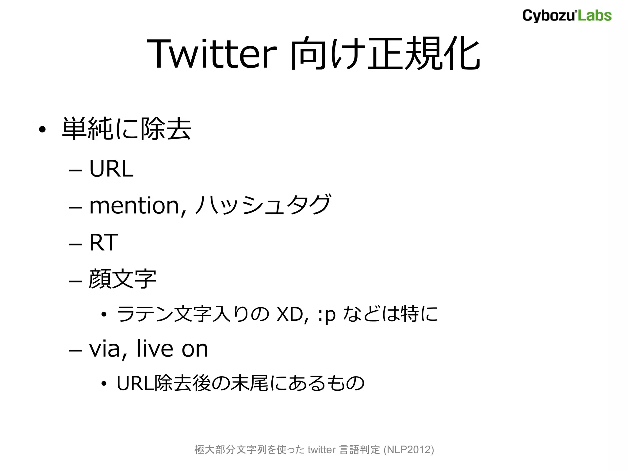 Twitter 向け正規化
• 単純に除去
 – URL
 – mention, ハッシュタグ
 – RT
 – 顔文字
    • ラテン文字入りの XD, :p などは特に
 – via, live on
    • URL除去後の末尾にあるもの


             極大部分文字列を使った twitter 言語判定 (NLP2012)
 