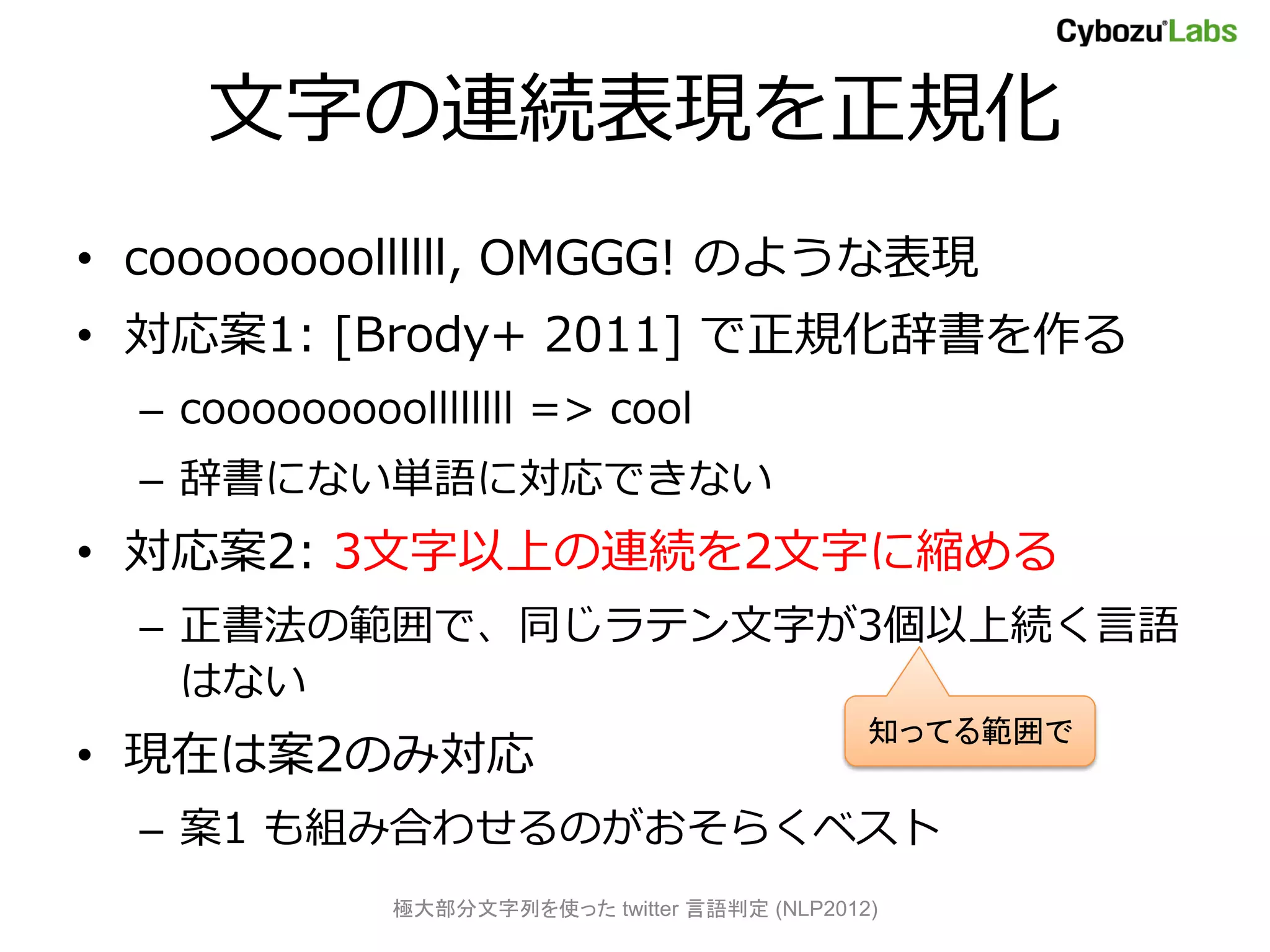 文字の連続表現を正規化
• coooooooollllll, OMGGG! のような表現
• 対応案1: [Brody+ 2011] で正規化辞書を作る
  – cooooooooollllllll => cool
  – 辞書にない単語に対応できない
• 対応案2: 3文字以上の連続を2文字に縮める
  – 正書法の範囲で、同じラテン文字が3個以上続く言語
    はない
                                               知ってる範囲で
• 現在は案2のみ対応
  – 案1 も組み合わせるのがおそらくベスト
              極大部分文字列を使った twitter 言語判定 (NLP2012)
 