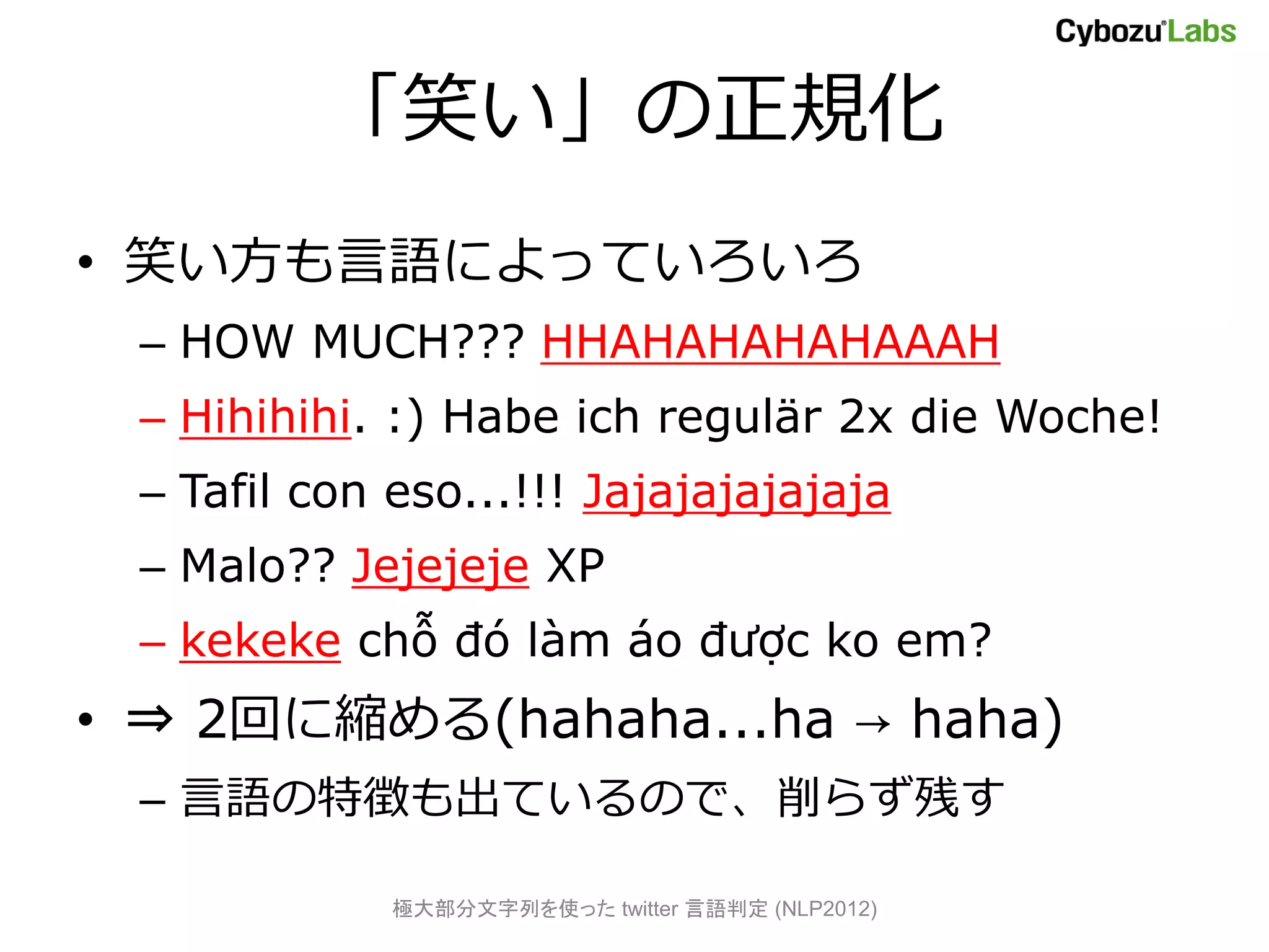 「笑い」の正規化
• 笑い方も言語によっていろいろ
 – HOW MUCH??? HHAHAHAHAHAAAH
 – Hihihihi. :) Habe ich regulär 2x die Woche!
 – Tafil con eso...!!! Jajajajajajaja
 – Malo?? Jejejeje XP
 – kekeke chỗ đó làm áo được ko em?
• ⇒ 2回に縮める(hahaha...ha → haha)
 – 言語の特徴も出ているので、削らず残す

             極大部分文字列を使った twitter 言語判定 (NLP2012)
 