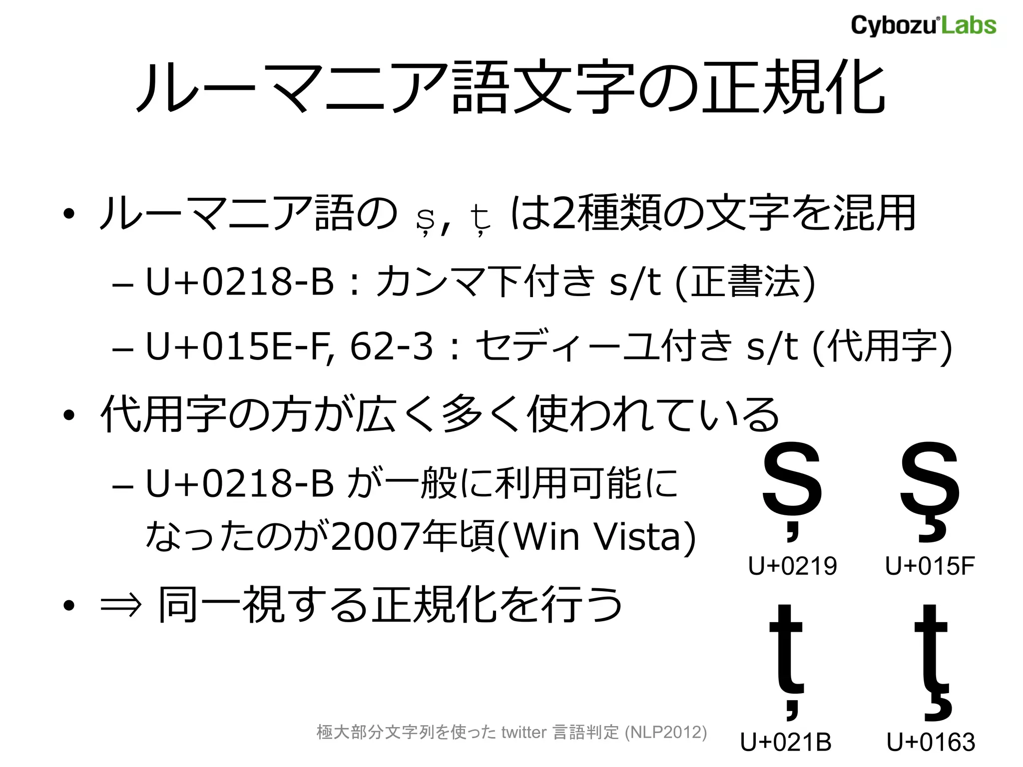 ルーマニア語文字の正規化
• ルーマニア語の ș, ț は2種類の文字を混用
 – U+0218-B : カンマ下付き s/t (正書法)
 – U+015E-F, 62-3 : セディーユ付き s/t (代用字)
• 代用字の方が広く多く使われている
 – U+0218-B が一般に利用可能に
   なったのが2007年頃(Win Vista)
                                               ș ş
                                              U+0219   U+015F



                                               ț ţ
• ⇒ 同一視する正規化を行う

         極大部分文字列を使った twitter 言語判定 (NLP2012)
                                              U+021B   U+0163
 