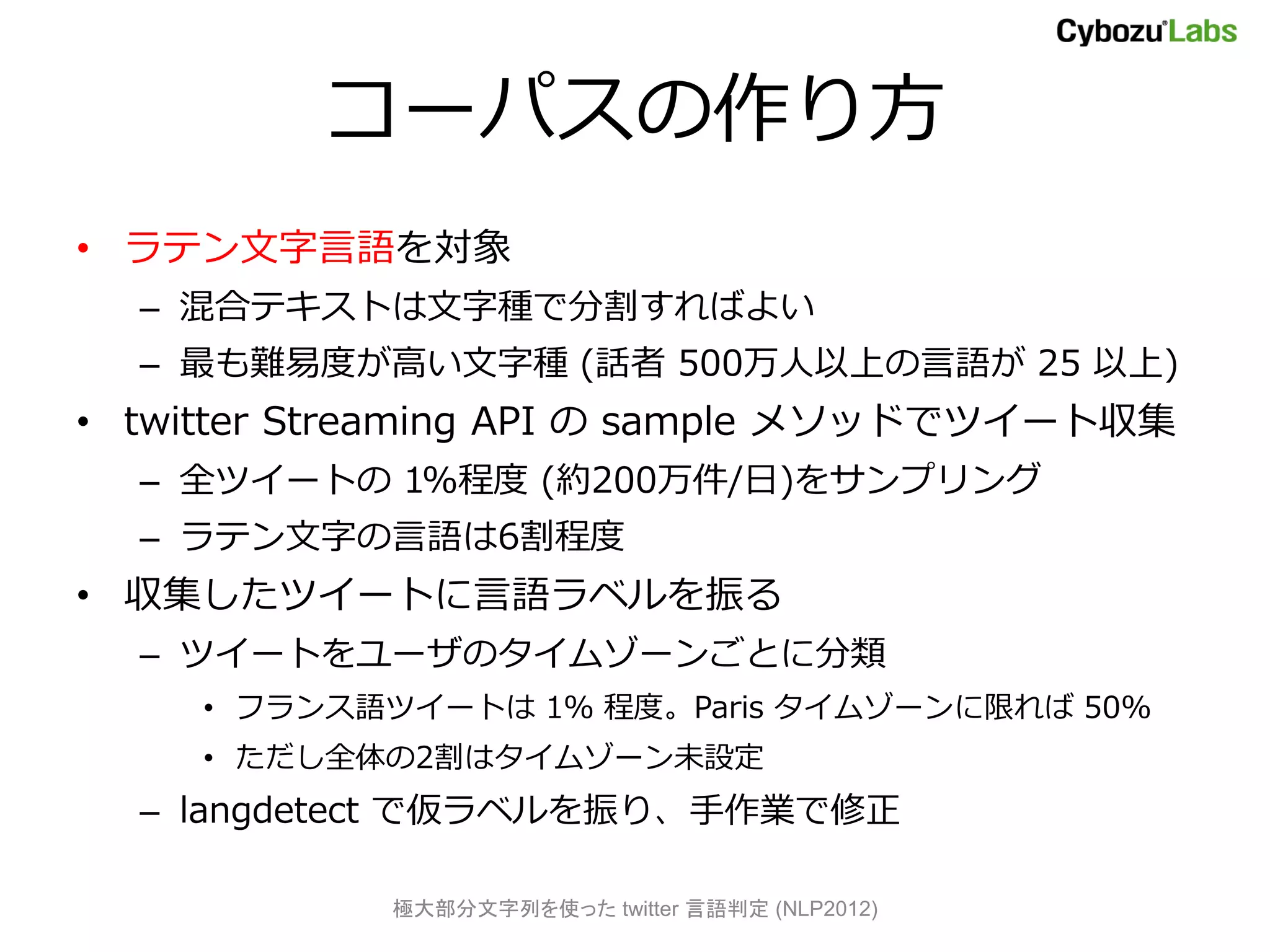 コーパスの作り方
• ラテン文字言語を対象
  – 混合テキストは文字種で分割すればよい
  – 最も難易度が高い文字種 (話者 500万人以上の言語が 25 以上)
• twitter Streaming API の sample メソッドでツイート収集
  – 全ツイートの 1%程度 (約200万件/日)をサンプリング
  – ラテン文字の言語は6割程度
• 収集したツイートに言語ラベルを振る
  – ツイートをユーザのタイムゾーンごとに分類
     • フランス語ツイートは 1％ 程度。Paris タイムゾーンに限れば 50%
     • ただし全体の2割はタイムゾーン未設定
  – langdetect で仮ラベルを振り、手作業で修正

            極大部分文字列を使った twitter 言語判定 (NLP2012)
 