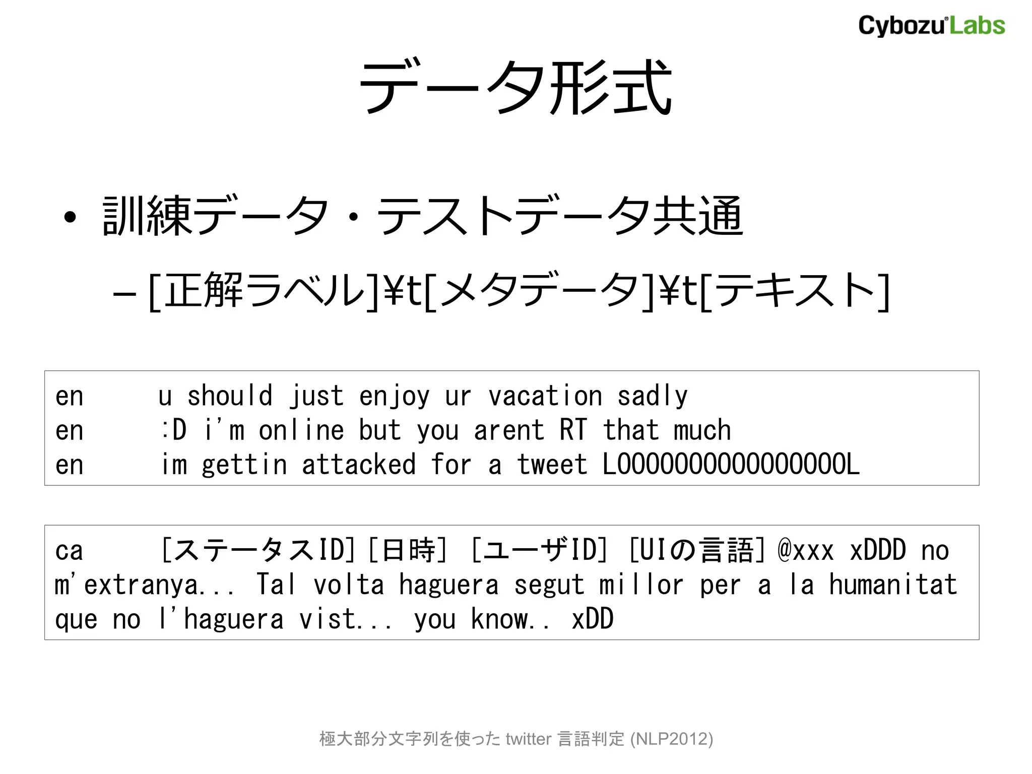 データ形式
• 訓練データ・テストデータ共通
     – [正解ラベル]¥t[メタデータ]¥t[テキスト]

en     u should just enjoy ur vacation sadly
en     :D i'm online but you arent RT that much
en     im gettin attacked for a tweet LOOOOOOOOOOOOOOOOL

ca     [ステータスID] [日時] [ユーザID] [UIの言語] @xxx xDDD no
m'extranya... Tal volta haguera segut millor per a la humanitat
que no l'haguera vist... you know.. xDD



                  極大部分文字列を使った twitter 言語判定 (NLP2012)
 