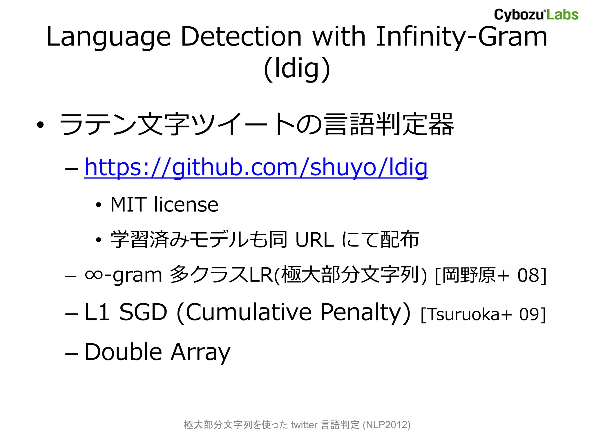 Language Detection with Infinity-Gram
               (ldig)

• ラテン文字ツイートの言語判定器
 – https://github.com/shuyo/ldig
   • MIT license
   • 学習済みモデルも同 URL にて配布
 – ∞-gram 多クラスLR(極大部分文字列) [岡野原+ 08]
 – L1 SGD (Cumulative Penalty)                   [Tsuruoka+ 09]

 – Double Array

            極大部分文字列を使った twitter 言語判定 (NLP2012)
 