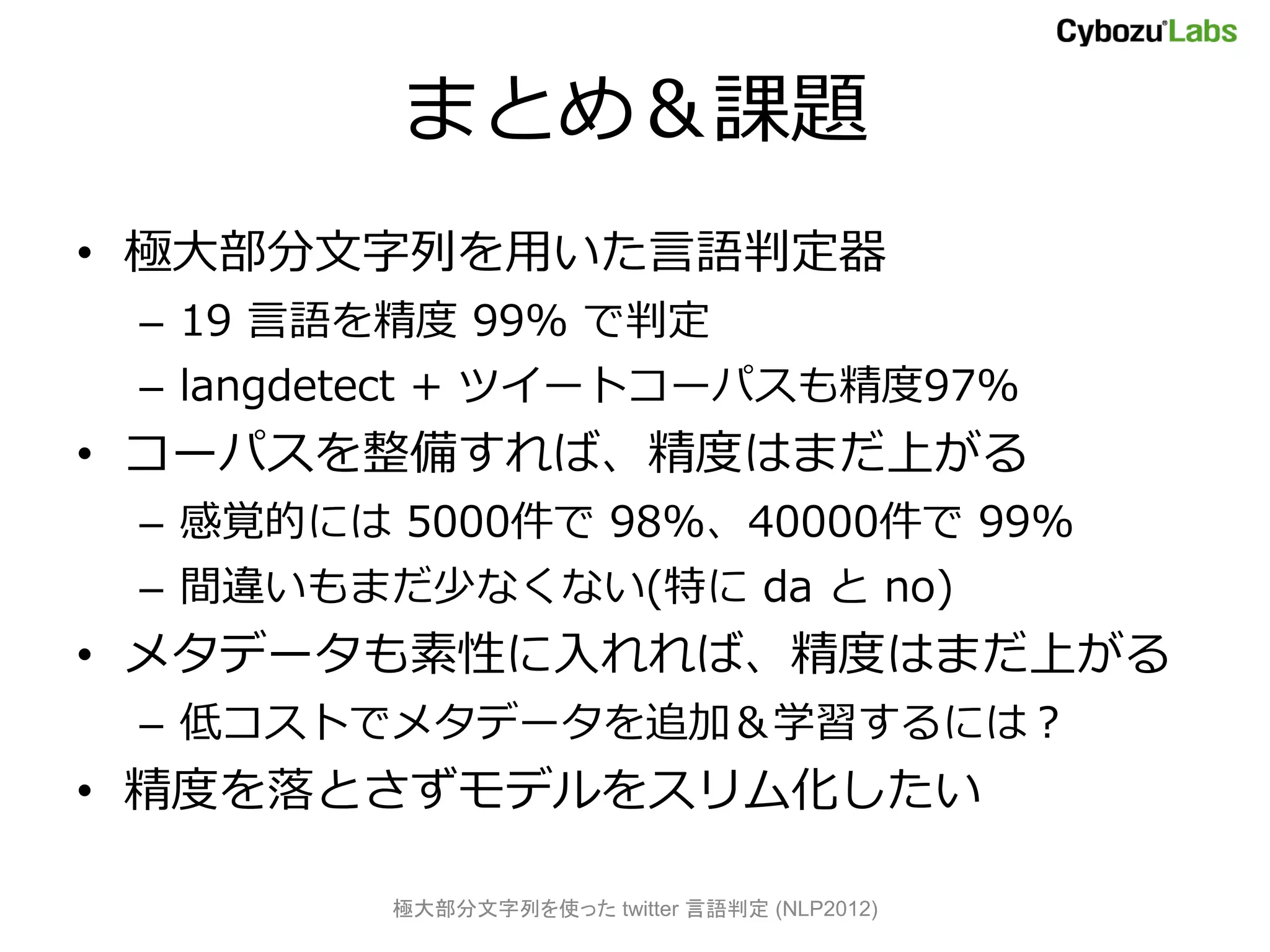 まとめ＆課題
• 極大部分文字列を用いた言語判定器
 – 19 言語を精度 99% で判定
 – langdetect + ツイートコーパスも精度97%
• コーパスを整備すれば、精度はまだ上がる
 – 感覚的には 5000件で 98%、40000件で 99%
 – 間違いもまだ少なくない(特に da と no)
• メタデータも素性に入れれば、精度はまだ上がる
 – 低コストでメタデータを追加＆学習するには？
• 精度を落とさずモデルをスリム化したい

         極大部分文字列を使った twitter 言語判定 (NLP2012)
 