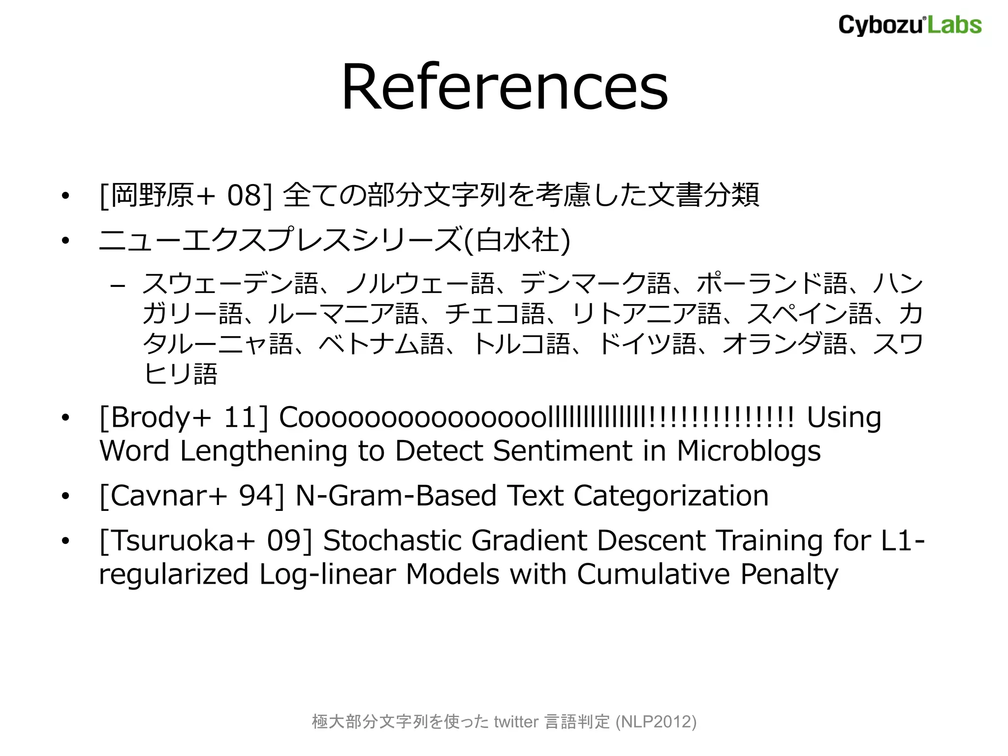 References
• [岡野原+ 08] 全ての部分文字列を考慮した文書分類
• ニューエクスプレスシリーズ(白水社)
   – スウェーデン語、ノルウェー語、デンマーク語、ポーランド語、ハン
     ガリー語、ルーマニア語、チェコ語、リトアニア語、スペイン語、カ
     タルーニャ語、ベトナム語、トルコ語、ドイツ語、オランダ語、スワ
     ヒリ語
• [Brody+ 11] Cooooooooooooooollllllllllllll!!!!!!!!!!!!!! Using
  Word Lengthening to Detect Sentiment in Microblogs
• [Cavnar+ 94] N-Gram-Based Text Categorization
• [Tsuruoka+ 09] Stochastic Gradient Descent Training for L1-
  regularized Log-linear Models with Cumulative Penalty




                   極大部分文字列を使った twitter 言語判定 (NLP2012)
 