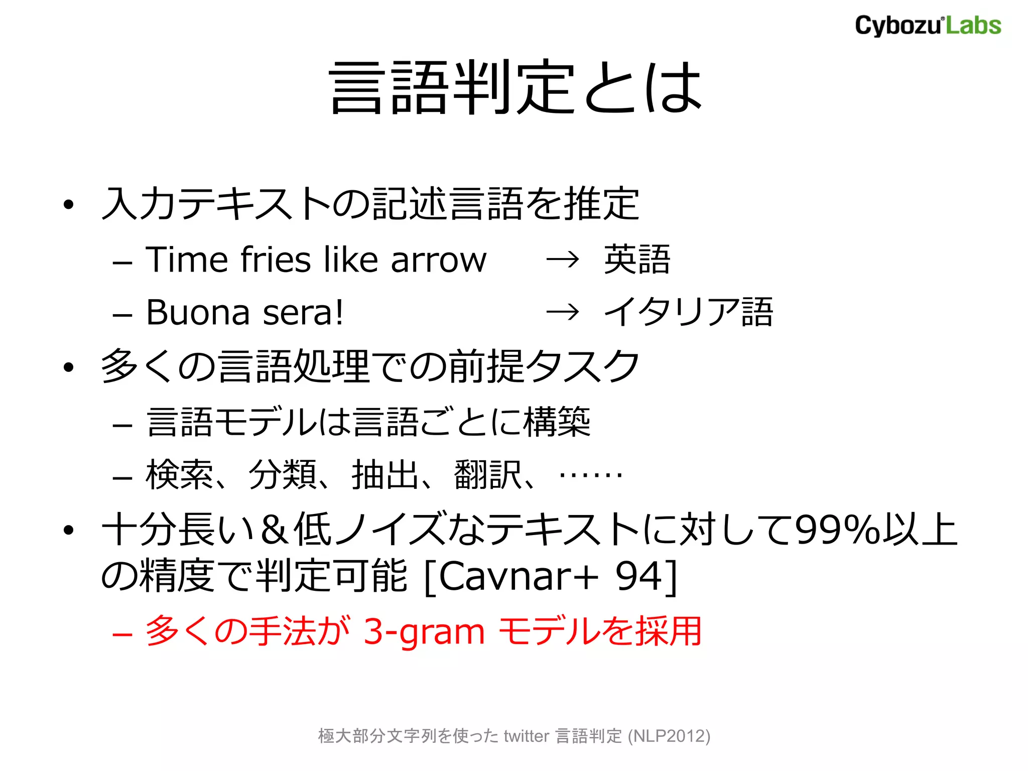 言語判定とは
• 入力テキストの記述言語を推定
 – Time fries like arrow        → 英語
 – Buona sera!                  → イタリア語
• 多くの言語処理での前提タスク
 – 言語モデルは言語ごとに構築
 – 検索、分類、抽出、翻訳、……
• 十分長い＆低ノイズなテキストに対して99%以上
  の精度で判定可能 [Cavnar+ 94]
 – 多くの手法が 3-gram モデルを採用

             極大部分文字列を使った twitter 言語判定 (NLP2012)
 