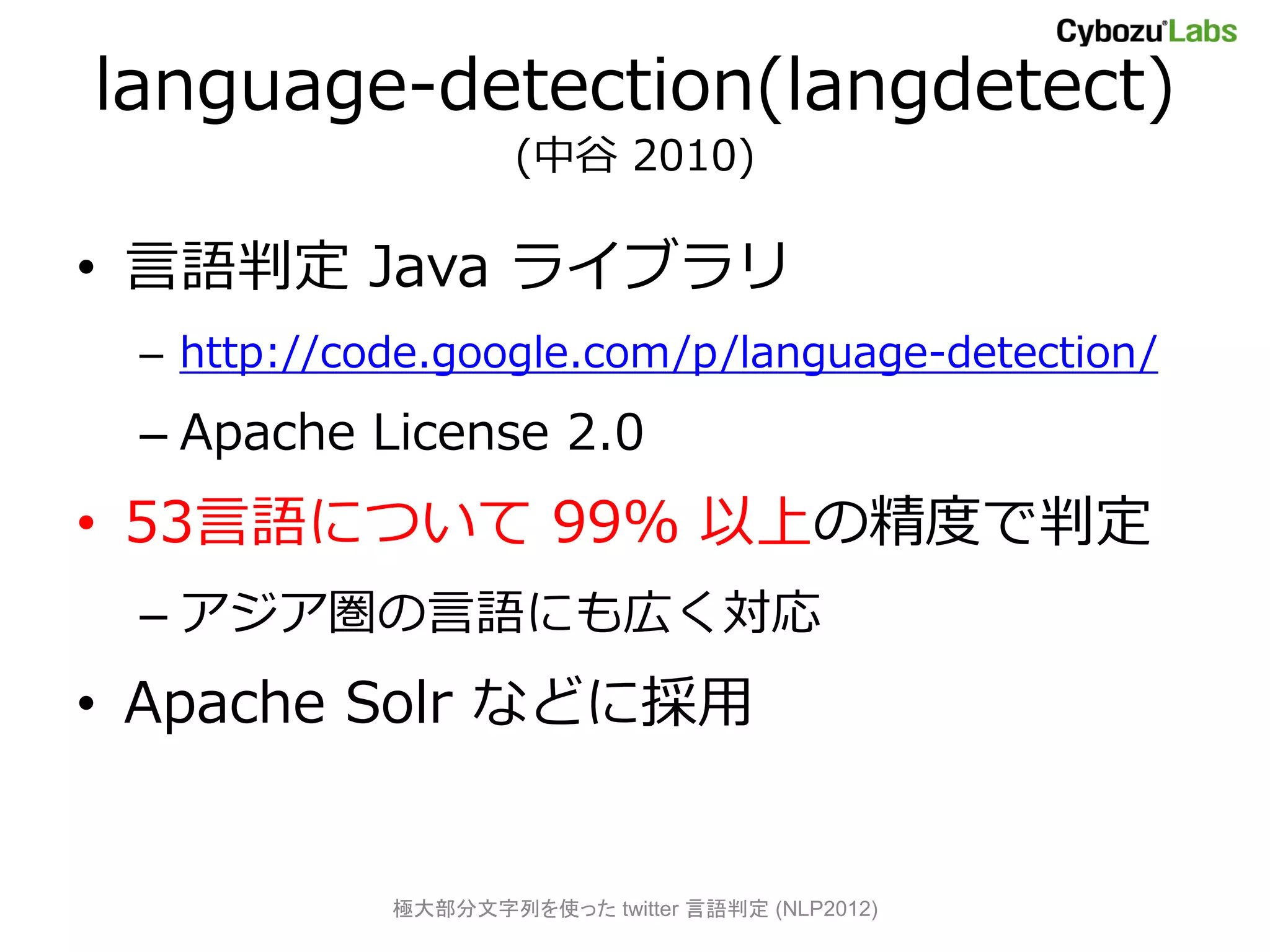 language-detection(langdetect)
                    (中谷 2010)

• 言語判定 Java ライブラリ
 – http://code.google.com/p/language-detection/
 – Apache License 2.0
• 53言語について 99% 以上の精度で判定
 – アジア圏の言語にも広く対応
• Apache Solr などに採用


            極大部分文字列を使った twitter 言語判定 (NLP2012)
 