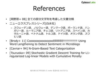 References
? [Ұԭ+ 08] ȫƤβФǤ
? ˥`ץ쥹`(ˮ)
   C `ǥZΥ륦`Zǥީ`Zݩ`Zϥ
     `Z`ޥ˥ZZȥ˥ZڥZ
     `˥Z٥ȥʥZȥ륳ZɥZZ
     ҥZ
? [Brody+ 11] Cooooooooooooooollllllllllllll!!!!!!!!!!!!!! Using
  Word Lengthening to Detect Sentiment in Microblogs
? [Cavnar+ 94] N-Gram-Based Text Categorization
? [Tsuruoka+ 09] Stochastic Gradient Descent Training for L1-
  regularized Log-linear Models with Cumulative Penalty




                   O󲿷Фʹä twitter ж (NLP2012)
 