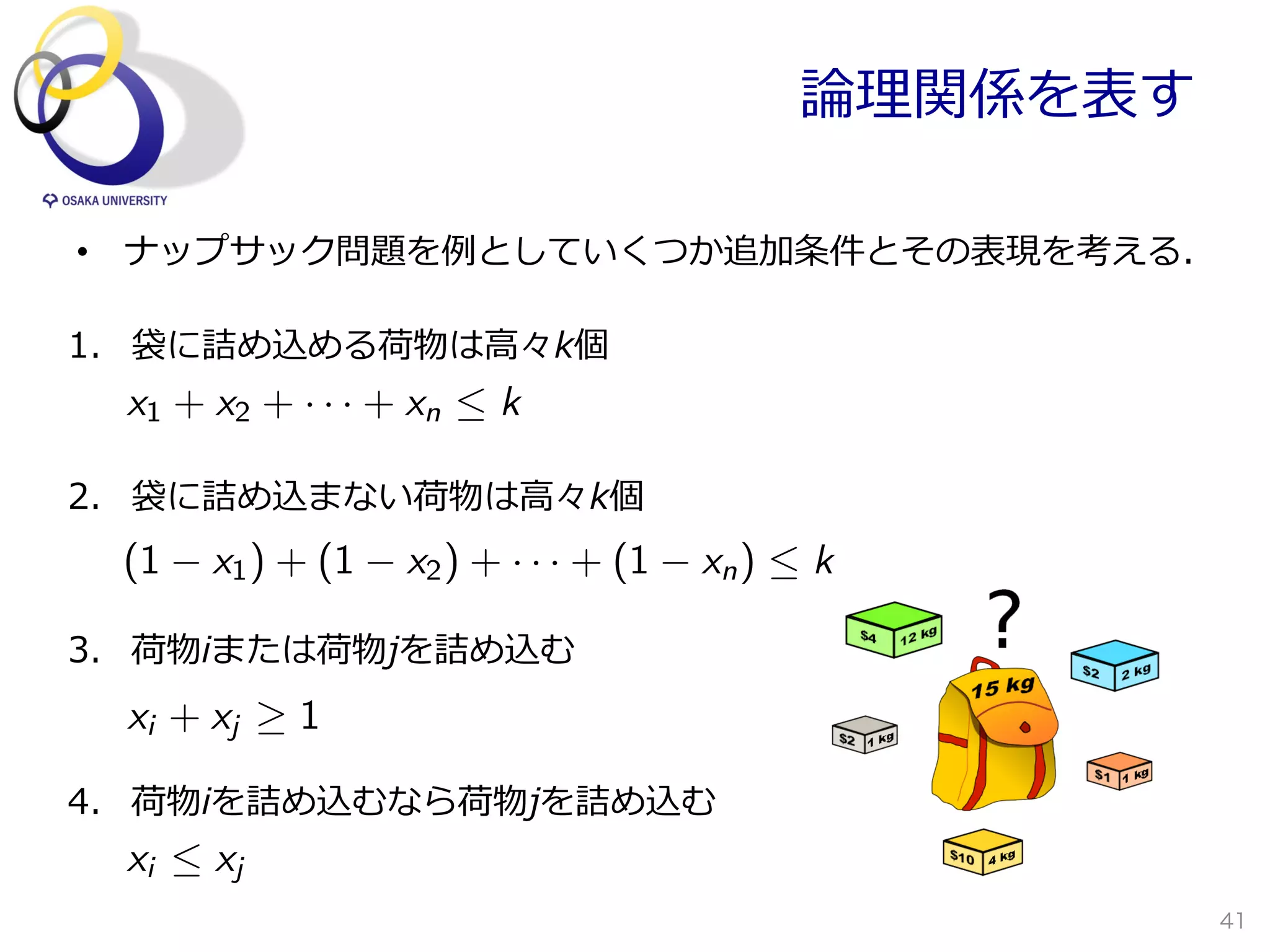 論論理理関係を表す

•  ナップサック問題を例例としていくつか追加条件とその表現を考える．

1.  袋に詰め込める荷物は⾼高々k個
  x1 + x2 + · · · + xn  k

2.  袋に詰め込まない荷物は⾼高々k個
 (1    x1 ) + (1   x2 ) + · · · + (1   xn )  k

3.  荷物iまたは荷物jを詰め込む
  xi + xj   1

4.  荷物iを詰め込むなら荷物jを詰め込む
  xi  xj
                                                        41
 