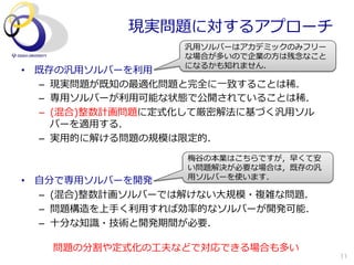 現実問題に対するアプローチ
                     汎⽤用ソルバーはアカデミックのみフリー
                     な場合が多いので企業の⽅方は残念念なこと
                     になるかも知れません．
•  既存の汎⽤用ソルバーを利利⽤用
   –  現実問題が既知の最適化問題と完全に⼀一致することは稀．
   –  専⽤用ソルバーが利利⽤用可能な状態で公開されていることは稀．
   –  (混合)整数計画問題に定式化して厳密解法に基づく汎⽤用ソル
      バーを適⽤用する．
   –  実⽤用的に解ける問題の規模は限定的．
                      梅⾕谷の本業はこちらですが，早くて安
                      い問題解決が必要な場合は，既存の汎
                      ⽤用ソルバーを使います．
•  ⾃自分で専⽤用ソルバーを開発
    –  (混合)整数計画ソルバーでは解けない⼤大規模・複雑な問題．
    –  問題構造を上⼿手く利利⽤用すれば効率率率的なソルバーが開発可能．
    –  ⼗十分な知識識・技術と開発期間が必要．

    問題の分割や定式化の⼯工夫などで対応できる場合も多い
                                            11
 