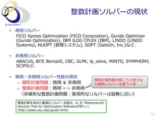 整数計画ソルバーの現状

•  商⽤用ソルバー
   FICO  Xpress  Optimization  (FICO  Corporation),  Gurobi  Optimizer  
   (Gurobi  Optimization),  IBM  ILOG  CPLEX  (IBM),  LINDO  (LINDO  
   Systems),  NUOPT  (数理理システム),  SOPT  (Saitech,  Inc.)など．

•  ⾮非商⽤用ソルバー
   ABACUS,  BCP,  BonsaiG,  CBC,  GLPK,  lp_̲solve,  MINTO,  SYMPHONY,  
   SCIPなど．

•  商⽤用・⾮非商⽤用ソルバー性能の現状
                                              整数計画問題を解こうと思うな
    –  線形計画問題：商⽤用  ≧  ⾮非商⽤用                   ら商⽤用ソルバーを使うべき
    –  整数計画問題：商⽤用  ≫  ≫  ⾮非商⽤用
    　（⾮非線形な整数計画問題：実⽤用的なソルバーは皆無に近い）

    整数計画を含めた最適化ソルバー全般は，H.  D.  Mittelmannの
    Decision  Tree  for  Optimization  Softwareが詳しい．
    (http://plato.asu.edu/guide.html)
                                                                           12
 