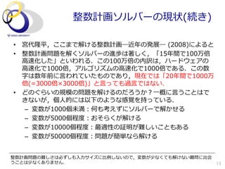 整数計画ソルバーの現状(続き)

•  宮代隆平，ここまで解ける整数計画―近年年の発展―  (2008)によると
•  整数計画問題を解くソルバーの進歩は著しく，「15年年間で100万倍
   ⾼高速化した」といわれる．この100万倍の内訳は，ハードウェアの
   ⾼高速化で1000倍，アルゴリズムの⾼高速化で1000倍である．この数
   字は数年年前に⾔言われていたものであり，現在では「20年年間で1000万
   倍(=3000倍×3000倍)」と⾔言っても過⾔言ではない．
•  どのぐらいの規模の問題を解けるのだろうか？⼀一概に⾔言うことはで
   きないが，個⼈人的には以下のような感覚を持っている．
    –  変数が1000個未満：何も考えずにソルバーで解かせる
    –  変数が5000個程度度：おそらくが解ける
    –  変数が10000個程度度：最適性の証明が難しいこともある
    –  変数が50000個程度度：問題が簡単なら解ける


整数計画問題の難しさは必ずしも⼊入⼒力力サイズに⽐比例例しないので，変数が少なくても解けない難問に出会
うことは少なくありません．                                       13
 