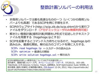 整数計画ソルバーの利利⽤用法

•  ⾮非商⽤用ソルバーでは最も⾼高速なものの⼀一つ（いくつかの商⽤用ソル
   バーよりも⾼高速）であるSCIPを例例に⼿手順を⽰示す．
•  SCIPのウェブサイト(http://scip.zib.de/scip.shtml)から実⾏行行フ
   ァイルをダウンロード（アカデミックユーザのみ無償利利⽤用可能）
•  解きたい整数計画(線形計画)問題をLP形式で記述したテキストフ
   ァイルを⽤用意する（hogehoge.lpとする）
•  SCIPを起動するとコマンド⼊入⼒力力待ちとなるので，hogehoge.lpの
   読み込み，最適化開始，解の出⼒力力のコマンドを順に⼊入⼒力力する．
    SCIP>	 read	 hogehoge.lp

 ←⼊入⼒力力データの読み込み
    SCIP>	 optimize

←最適化の開始
                                         ←解の出⼒力力
    SCIP>	 write	 solution	 hogehoge.sol	 

 SCIPの使⽤用法の詳しい使⽤用⽅方法については以下の⽂文献が詳しい．
 宮代隆平，整数計画ソルバー⼊入⾨門，オペレーションズ・リサーチ，57(2012)，183-‐‑‒189．
 T.Berthold,  A.M.Gleixner,  S.Heinz,  T.Koch,  品野勇治,  SCIP  Optimization  Suite  を利利⽤用した  
 混合整数  (線形/⾮非線形)  計画問題の解法,  ZIB-‐‑‒Report  12-‐‑‒24,  2012,  http://opus4.kobv.de/
 opus4-‐‑‒zib/frontdoor/index/index/docId/1559/
                                                                                              20
 