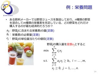 例例：栄養問題

•  ある飲料料メーカーでは野菜ジュースを製造しており，n種類の野菜
   を混合してm種類の栄養素を充⾜足している．どの野菜をどれだけ
   購⼊入するのが最も経済的だろうか？
aij : 野菜jに含まれる栄養素iの量量(定数)
bi : 栄養素iの必要量量(定数)
cj : 野菜jの単位量量当たりの値段(定数)
                      野菜jの購⼊入量量を変数xjとすると
                          n
                          X
                   min          c j xj
                          j=1
                          Xn
                   s.t.         aij xj   bi , i = ... , m,
                          j=1
                          xj      0, j = 1, ... , n.
                                                             24
 