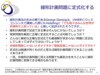 線形計画問題に定式化する

•  線形計画法の⽣生みの親であるGeorge  Dantzigは，1948年年にウィス
   コンシン⼤大で講演した際にH.Hotellingに「でも我々はみんな世界が
   ⾮非線形だと知っている」と厳しく批評されたそうですが...
•  線形計画問題で記述できる事はそんなに少ないでしょうか？
•  現実問題を厳密に正確に定式化することは可能でしょうか？
•  どんなに厳密な正確な定式化でも最適解が求まらない問題に定式化
   してしまってはダメではないでしょうか？
•  ⾮非線形関数じゃないとダメですか？整数変数じゃないとダメですか？
•  定式化は融通が利利くものだと思えば線形計画問題でできることは⾊色
   々あります．
•  ⼀一⾒見見，⾮非線形計画問題に⾒見見える問題でも厳密さを失うことなく線形
   計画問題に変換できる場合もあります．


ちなみに，この時John  von  Neumannが「線形計画の公理理を満たす応⽤用があれば使えばよいし，そうで
なければ使わなければよい」と弁護したそうです（Neumannは双対定理理の証明に深く関わっていた） 26
 