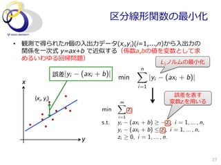 区分線形関数の最⼩小化

•  観測で得られたn個の⼊入出⼒力力データ(xi,yi)(i=1,...,n)から⼊入出⼒力力の
   関係を⼀一次式  y=ax+b  で近似する（係数a,bの値を変数として求
   めるいわゆる回帰問題）
                                                                     L1ノルムの最⼩小化
                                                         n
                                                         X
                        誤差|yi   (axi + b)|    min              |yi    (axi + b)|
  x	
                                                         i=1
                                                                         誤差を表す
        (xi,	
  yi)	
                                              m
                                              X                         変数ziを⽤用いる
                                       min          zi
                                              i=1
                                       s.t.   yi     (axi + b)        zi , i = 1, ... , n,
                                              yi     (axi + b)  zi , i = 1, ... , n,
                                y	
           zi     0, i = 1, ... , n.


                                                                                             27
 