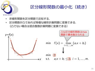区分線形関数の最⼩小化（続き）

•  ⾮非線形関数を区分関数で近似する．
•  区分関数が凸であれば等価な線形計画問題に変換できる．
 　（凸でない場合は混合整数計画問題に変換できる）

                             凸な区分線形関数はmax
y=f(x)                       関数で書き換えられる


                 min    f (x) = max (ai x + bi )
                                i=1,...,m



                 min    t
             x   s.t.   ai x + bi  t, i = 1, ... , m.


                                                         28
 
