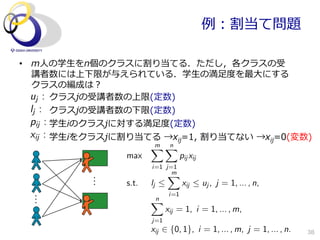 例例：割当て問題

•  m⼈人の学⽣生をn個のクラスに割り当てる．ただし，各クラスの受
   講者数には上下限が与えられている．学⽣生の満⾜足度度を最⼤大にする
   クラスの編成は？
   uj : クラスjの受講者数の上限(定数)
   lj : クラスjの受講者数の下限(定数)
   pij : 学⽣生iのクラスjに対する満⾜足度度(定数)
 xij : 学⽣生iをクラスjに割り当てる  →xij=1,  割り当てない  →xij=0(変数)
                         m
                         XXn
                  max                  pij xij
                         i=1 j=1
                              Xm
                  s.t.   lj            xij  uj , j = 1, ... , n,
                                 i=1
                         n
                         X
                                xij = 1, i = 1, ... , m,
                         j=1
                         xij 2 {0, 1}, i = 1, ... , m, j = 1, ... , n.   38
 