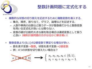 整数計画問題に定式化する

•  離離散的な状態の切切り替えを記述するために離離散変数を導⼊入する．
    –  集合，順序，割り当て，グラフ，論論理理などを記述する．
    –  ⼈人数や⾞車車両の台数など扱うデータが整数値だからと整数変数
       を⽤用いる定式化が良良いとは限らない．
    –  変数の値が⽐比較的⼤大きな値を取る場合は連続変数として扱う
       と良良い（線形計画問題の⽅方がはるかに解き易易い）

•  整数変数より{0,1}の2値変数で事⾜足りる場合が多い．
   –  数を表す変数→整数，状態を表す変数→2値変数
   –  例例：4つの状態を切切り替えたい場合は？
                       ⇢
                           x1 , x2 , x3 , x4 2 {0, 1},
   x 2 {0, 1, 2, 3}        x1 + x2 + x3 + x4 = 1.

                                                         40
 