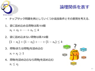 論論理理関係を表す

•  ナップサック問題を例例としていくつか追加条件とその表現を考える．

1.  袋に詰め込める荷物は⾼高々k個
  x1 + x2 + · · · + xn  k

2.  袋に詰め込まない荷物は⾼高々k個
 (1    x1 ) + (1   x2 ) + · · · + (1   xn )  k

3.  荷物iまたは荷物jを詰め込む
  xi + xj   1

4.  荷物iを詰め込むなら荷物jを詰め込む
  xi  xj
                                                        41
 