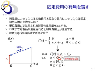 固定費⽤用の有無を表す

•  製品量量によって⽣生じる変動費⽤用と段取り替えによって⽣生じる固定
   費⽤用の両⽅方を扱うには？
•  単位費⽤用c1で⽣生産される製品の⽣生産量量をxとする．
•  わずかでも製品が⽣生産されると初期費⽤用c2が発⽣生する．
•  総費⽤用f(x)を線形式で表すには？
                                  ⇢
 f(x)                                 0           x =0
                        f (x) =
                                      c1 x + c2   0<x C
         傾きc1

                           min    f (x) = c1 + c2 y
c2                         s.t.   x  Cy , x>0ならば1
                                  y 2 {0, 1}.
                    x
     0          C                 0  x  C.
                                                           43
 