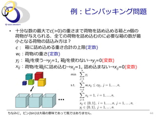 例例：ビンパッキング問題

•  ⼗十分な数の最⼤大でc(>0)の重さまで荷物を詰め込める箱とn個の
   荷物が与えられる．全ての荷物を詰め込むのに必要な箱の数が最
   ⼩小となる荷物の詰込み⽅方は？
   c : 箱に詰め込める重さ合計の上限(定数)
   wi : 荷物iの重さ(定数)
   yj : 箱jを使う→yj=1,  箱jを使わない→yj=0(変数)
   xij : 荷物iを箱jに詰め込む→xij=1,  詰め込まない→xij=0(変数)
                              n
                              X
                       min          yj
                              j=1
                              Xn
                       s.t.         wi xij  cyj , j = 1, ... , n,
                              i=1
                              n
                              X
                                    xij = 1, i = 1, ... , n,
                              j=1
                              xij 2 {0, 1}, i = 1, ... , n, j = 1, ... , n,
                              yj 2 {0, 1}, j = 1, ... , n.
ちなみに，ビン(bin)は⼤大箱の意味であって瓶ではありません．                                              44
 