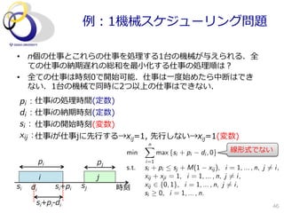 例例：1機械スケジューリング問題

•  n個の仕事とこれらの仕事を処理理する1台の機械が与えられる．全
   ての仕事の納期遅れの総和を最⼩小化する仕事の処理理順は？
•  全ての仕事は時刻0で開始可能．仕事は⼀一度度始めたら中断はでき
   ない．1台の機械で同時に2つ以上の仕事はできない．
 pi : 仕事iの処理理時間(定数)
 di : 仕事iの納期時刻(定数)
 si : 仕事iの開始時刻(変数)
 xij : 仕事iが仕事jに先⾏行行する→xij=1,  先⾏行行しない→xij=1(変数)
                                         n
                                         X
                                  min          max {si + pi   di , 0}   線形式でない
          pi                pj           i=1
                                  s.t.   si + pi  sj + M(1 xij ), i = 1, ... , n, j 6= i,
          i                 j            xij + xji = 1, i = 1, ... , n, j 6= i,
si   di        si+pi   sj        時刻      xij 2 {0, 1}, i = 1, ... , n, j 6= i,
                                         si 0, i = 1, ... , n.
      si+pi-‐‑‒di                                                                      46
 