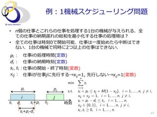 例例：1機械スケジューリング問題

•  n個の仕事とこれらの仕事を処理理する1台の機械が与えられる．全
   ての仕事の納期遅れの総和を最⼩小化する仕事の処理理順は？
•  全ての仕事は時刻0で開始可能．仕事は⼀一度度始めたら中断はでき
   ない．1台の機械で同時に2つ以上の仕事はできない．
pi :            仕事iの処理理時間(定数)
di :            仕事iの納期時刻(定数)
s i , ti   : 仕事iの開始・終了了時刻(変数)
xij :           仕事iが仕事jに先⾏行行する→xij=1,  先⾏行行しない→xij=1(変数)
                                            n
                                            X
                                     min          ti
           pi                   pj          i=1
                                     s.t.   si + pi  sj + M(1 xij ), i = 1, ... , n, j 6= i,
            i                   j           xij + xji = 1, i = 1, ... , n, j 6= i,
                           sj               si + pi di  ti , i = 1, ... , n,
si    di           si+pi             時刻
                                            xij 2 {0, 1}, i = 1, ... , n, j 6= i,
           si+pi-‐‑‒di                      si , ti 0, i = 1, ... , n.
                                                                                            47
 