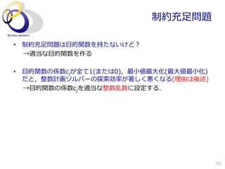 制約充⾜足問題

•  制約充⾜足問題は⽬目的関数を持たないけど？
   →適当な⽬目的関数を作る

•  ⽬目的関数の係数cjが全て1(または0)，最⼩小値最⼤大化(最⼤大値最⼩小化)
   だと，整数計画ソルバーの探索索効率率率が著しく悪くなる(理理由は後述)
   →⽬目的関数の係数cjを適当な整数乱数に設定する．




                                             50
 