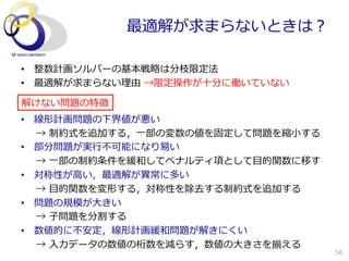 最適解が求まらないときは？

•  整数計画ソルバーの基本戦略略は分枝限定法
•  最適解が求まらない理理由  →限定操作が⼗十分に働いていない

解けない問題の特徴
•  線形計画問題の下界値が悪い
   →  制約式を追加する，⼀一部の変数の値を固定して問題を縮⼩小する
•  部分問題が実⾏行行不不可能になり易易い
   →  ⼀一部の制約条件を緩和してペナルティ項として⽬目的関数に移す
•  対称性が⾼高い，最適解が異異常に多い
   →  ⽬目的関数を変形する，対称性を除去する制約式を追加する
•  問題の規模が⼤大きい
   →  ⼦子問題を分割する
•  数値的に不不安定，線形計画緩和問題が解きにくい
   →  ⼊入⼒力力データの数値の桁数を減らす，数値の⼤大きさを揃える
                                       56
 