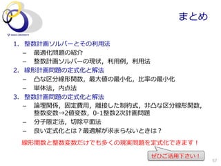 まとめ

1.  整数計画ソルバーとその利利⽤用法
    –  最適化問題の紹介
    –  整数計画ソルバーの現状，利利⽤用例例，利利⽤用法
2.  線形計画問題の定式化と解法
    –  凸な区分線形関数，最⼤大値の最⼩小化，⽐比率率率の最⼩小化
    –  単体法，内点法
3.  整数計画問題の定式化と解法
    –  論論理理関係，固定費⽤用，離離接した制約式，⾮非凸な区分線形関数，
       整数変数→2値変数，0-‐‑‒1整数2次計画問題
    –  分⼦子限定法，切切除平⾯面法
    –  良良い定式化とは？最適解が求まらないときは？
 線形関数と整数変数だけでも多くの現実問題を定式化できます！

                            ぜひご活⽤用下さい！
                                           57
 