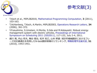 参考⽂文献(3)

•    T.Koch  et  al.,  MIPLIB2010,  Mathematical  Programming  Computation,  3  (2011),  
     103-‐‑‒163.
•    T.Achterberg,  T.Koch,  A.Martin,  MIPLIB2003,  Operations  Research  Letters,  34  
     (2006),  361-‐‑‒372.
•    Y.Fukushima,  S.Umetani,  H.Morita,  S.Iida  and  M.Kobayashi:  Robust  energy  
     management  system  with  electric  vehicles,  Proceedings  of  International  
     Symposium  on  Scheduling  2011  (ISS2011),  117-‐‑‒122,  July  2-‐‑‒4,  2011.
•    越川  満,  内⼭山  将夫,  梅⾕谷  俊治,  松井  知⼰己,  ⼭山本  幹雄:  統計的機械翻訳におけるフレ
     ーズ対応最適化を利利⽤用したN-‐‑‒best翻訳候補のリランキング,  情報処理理学会論論⽂文誌,  51  
     (2010),  1443-‐‑‒1451.




                                                                                        60
 