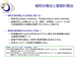 線形計画法と整数計画法

•  線形計画問題(LP)は⾼高速に解ける！
   –  単体法(simplex  method)，内点法(interior  point  method)
   –  普通のPCと公開されている（商⽤用・⾮非商⽤用）ソルバーで100
      万変数程度度の⼤大規模な問題でも⼯工夫なしに解ける．

•  整数計画問題(IP)は⾮非常に⼿手強い！
   –  NP困難(NP-‐‑‒hard)と呼ばれるクラスに属する計算困難な組合
      せ最適化問題の⼀一つ．
   –  産業や学術の幅広い分野の現実問題を定式化できる．
   –  近年年のソルバーは性能が⾶飛躍的に向上．

 今野浩，役に⽴立立つ１次式，⽇日本評論論社，2005．
 1982:特別な問題を除けば，200〜～300変数の問題を解くのがやっとだった...この分野の研究者は
  　 　 　肩⾝身の狭い思いをしていたのである．
 2003:CPLEXを使うと，われわれの⽅方法よりも10倍速く解けるという...0-‐‑‒1変数が2000個もある
  　 　 　問題でも，数⼗十秒で解けてしまうのである．
                                                             9
 